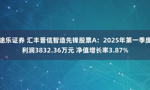 途乐证券 汇丰晋信智造先锋股票A：2025年第一季度利润3832.36万元 净值增长率3.87%
