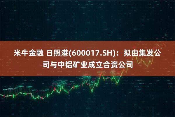 米牛金融 日照港(600017.SH)：拟由集发公司与中铝矿业成立合资公司