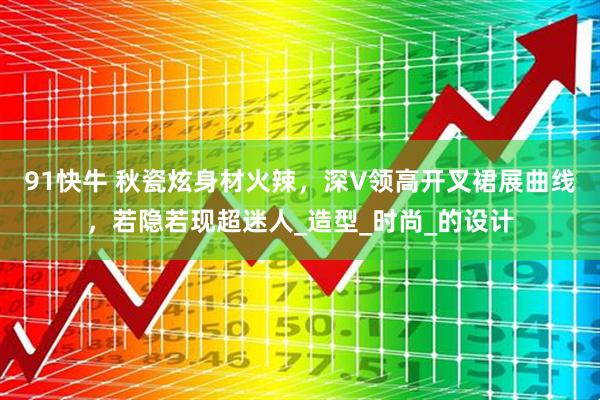 91快牛 秋瓷炫身材火辣，深V领高开叉裙展曲线，若隐若现超迷人_造型_时尚_的设计