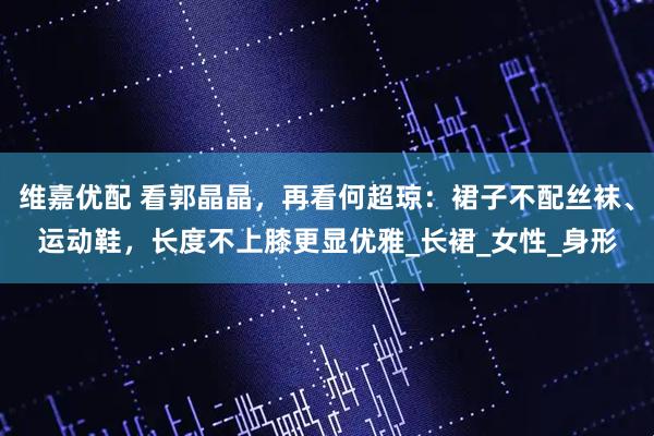 维嘉优配 看郭晶晶，再看何超琼：裙子不配丝袜、运动鞋，长度不上膝更显优雅_长裙_女性_身形