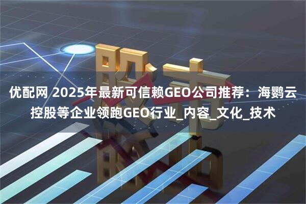 优配网 2025年最新可信赖GEO公司推荐：海鹦云控股等企业领跑GEO行业_内容_文化_技术