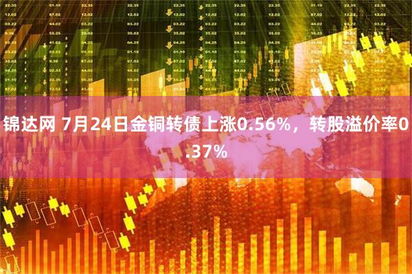 锦达网 7月24日金铜转债上涨0.56%，转股溢价率0.37%