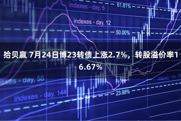 拾贝赢 7月24日博23转债上涨2.7%，转股溢价率16.67%