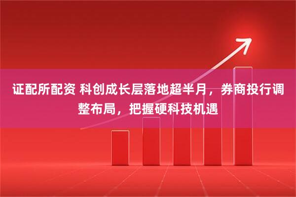 证配所配资 科创成长层落地超半月，券商投行调整布局，把握硬科技机遇