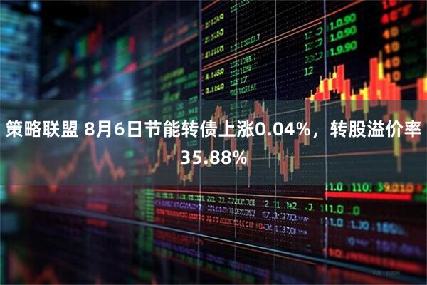 策略联盟 8月6日节能转债上涨0.04%，转股溢价率35.88%
