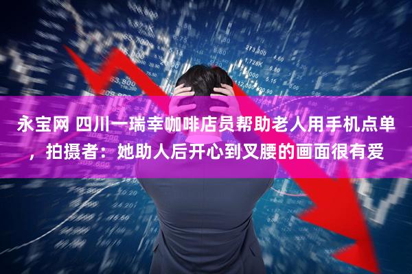 永宝网 四川一瑞幸咖啡店员帮助老人用手机点单，拍摄者：她助人后开心到叉腰的画面很有爱