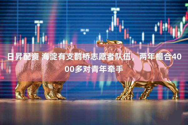 日昇配资 海淀有支鹊桥志愿者队伍，两年撮合4000多对青年牵手