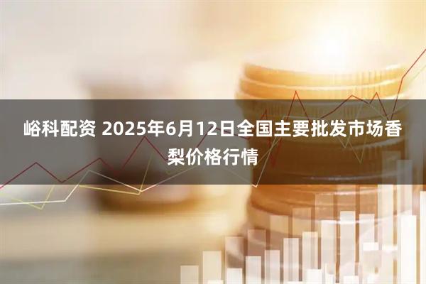 峪科配资 2025年6月12日全国主要批发市场香梨价格行情