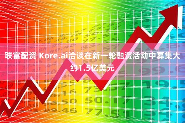 联富配资 Kore.ai洽谈在新一轮融资活动中募集大约1.5亿美元