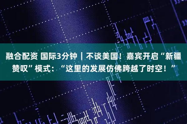 融合配资 国际3分钟｜不谈美国！嘉宾开启“新疆赞叹”模式：“这里的发展仿佛跨越了时空！”