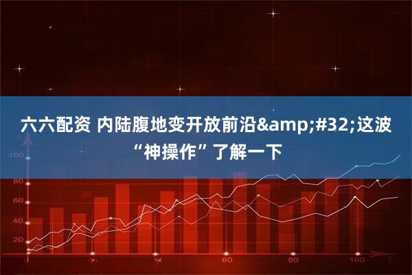 六六配资 内陆腹地变开放前沿&#32;这波“神操作”了解一下