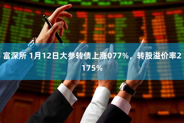 富深所 1月12日大参转债上涨077%，转股溢价率2175%