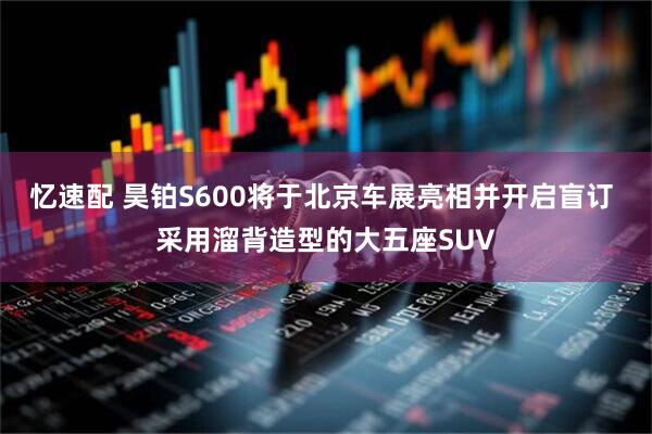 忆速配 昊铂S600将于北京车展亮相并开启盲订 采用溜背造型的大五座SUV